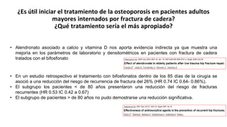 ¿Es útil iniciar el tratamiento de la osteoporosis en pacientes adultos
mayores internados por fractura de cadera?
¿Qué tratamiento sería el más apropiado?
• Alendronato asociado a calcio y vitamina D nos aporta evidencia indirecta ya que muestra una
mejoría en los parámetros de laboratorio y densitométricos en pacientes con fractura de cadera
tratados con el bifosfonato
• En un estudio retrospectivo el tratamiento con bifosfonatos dentro de los 85 días de la cirugía se
asoció a una reducción del riesgo de recurrencia de fractura del 26% (HR 0.74 IC 0.64- 0.86%).
• El subgrupo los pacientes < de 80 años presentaron una reducción del riesgo de fracturas
recurrentes (HR 0.53 IC 0.42 a 0.67)
• El subgrupo de pacientes > de 80 años no pudo demostrarse una reducción significativa.
 