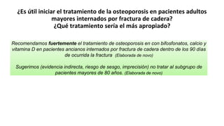 ¿Es útil iniciar el tratamiento de la osteoporosis en pacientes adultos
mayores internados por fractura de cadera?
¿Qué tratamiento sería el más apropiado?
Recomendamos fuertemente el tratamiento de osteoporosis en con bifosfonatos, calcio y
vitamina D en pacientes ancianos internados por fractura de cadera dentro de los 90 días
de ocurrida la fractura (Elaborada de novo)
Sugerimos (evidencia indirecta, riesgo de sesgo, imprecisión) no tratar al subgrupo de
pacientes mayores de 80 años. (Elaborada de novo)
 