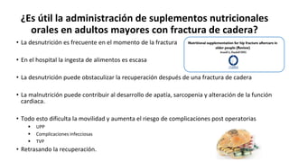 ¿Es útil la administración de suplementos nutricionales
orales en adultos mayores con fractura de cadera?
• La desnutrición es frecuente en el momento de la fractura
• En el hospital la ingesta de alimentos es escasa
• La desnutrición puede obstaculizar la recuperación después de una fractura de cadera
• La malnutrición puede contribuir al desarrollo de apatía, sarcopenia y alteración de la función
cardiaca.
• Todo esto dificulta la movilidad y aumenta el riesgo de complicaciones post operatorias
 UPP
 Complicaciones infecciosas
 TVP
• Retrasando la recuperación.
 