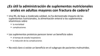 ¿Es útil la administración de suplementos nutricionales
orales en adultos mayores con fractura de cadera?
• Una RS, de baja a moderada calidad, no ha demostrado impacto de los
suplementos nutricionales, la alimentación enteral o los suplementos
vitamínicos sobre
 la mortalidad
 complicaciones
• Los suplementos proteicos parecen tener un beneficio sobre
 el tiempo de estadía hospitalario
 la reducción de las complicaciones
• No está claro si existe un beneficio en el subgrupo de pacientes malnutridos.
 