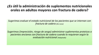 ¿Es útil la administración de suplementos nutricionales
orales en adultos mayores con fractura de cadera?
Sugerimos evaluar el estado nutricional de los pacientes que se internan con
fractura de cadera (De novo)
Sugerimos (imprecisión, riesgo de sesgo) administrar suplementos proteicos a
pacientes ancianos con fractura de cadera cuando lo requieran según la
evaluación nutricional (Adaptada)
 