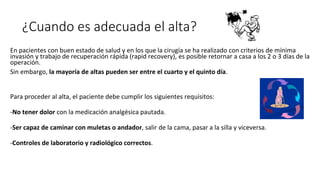 ¿Cuando es adecuada el alta?
En pacientes con buen estado de salud y en los que la cirugía se ha realizado con criterios de mínima
invasión y trabajo de recuperación rápida (rapid recovery), es posible retornar a casa a los 2 o 3 días de la
operación.
Sin embargo, la mayoría de altas pueden ser entre el cuarto y el quinto día.
Para proceder al alta, el paciente debe cumplir los siguientes requisitos:
-No tener dolor con la medicación analgésica pautada.
-Ser capaz de caminar con muletas o andador, salir de la cama, pasar a la silla y viceversa.
-Controles de laboratorio y radiológico correctos.
 