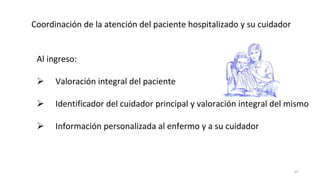 29
Coordinación de la atención del paciente hospitalizado y su cuidador
Al ingreso:
 Valoración integral del paciente
 Identificador del cuidador principal y valoración integral del mismo
 Información personalizada al enfermo y a su cuidador
 