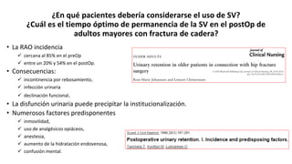 ¿En qué pacientes debería considerarse el uso de SV?
¿Cuál es el tiempo óptimo de permanencia de la SV en el postOp de
adultos mayores con fractura de cadera?
• La RAO incidencia
 cercana al 85% en el preOp
 entre un 20% y 54% en el postOp.
• Consecuencias:
 incontinencia por rebosamiento,
 infección urinaria
 declinación funcional.
• La disfunción urinaria puede precipitar la institucionalización.
• Numerosos factores predisponentes
 inmovilidad,
 uso de analgésicos opiáceos,
 anestesia,
 aumento de la hidratación endovenosa,
 confusión mental.
 
