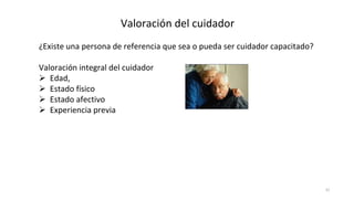 31
Valoración del cuidador
¿Existe una persona de referencia que sea o pueda ser cuidador capacitado?
Valoración integral del cuidador
 Edad,
 Estado físico
 Estado afectivo
 Experiencia previa
 