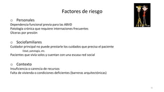 32
Factores de riesgo
o Personales
Dependencia funcional previa para las ABVD
Patología crónica que requiere internaciones frecuentes
Úlceras por presión
o Sociofamiliares
Cuidador principal no puede prestarle los cuidados que precisa el paciente
Edad, patología, etc.
Pacientes que vivía solos y cuentan con una escasa red social
o Contexto
Insuficiencia o carencia de recursos
Falta de vivienda o condiciones deficientes (barreras arquitectónicas)
 