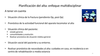 34
Planificación del alta: enfoque multidisciplinar
A tener en cuenta
• Situación clínica de la fractura (pendiente Op, post Qx)
• Pronóstico de la actividad funcional del aparato locomotor al alta
• Situación clínica del paciente:
 estado general,
 comorbilidades y evolución.
 Realizar pronóstico de situación médica general.
• Situación social del paciente y su entorno.
• Realizar pronóstico de necesidades al alta: cuidados en casa, en residencia o en
centro de rehabilitación o media estancia
 