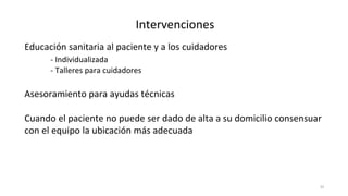 35
Intervenciones
Educación sanitaria al paciente y a los cuidadores
- Individualizada
- Talleres para cuidadores
Asesoramiento para ayudas técnicas
Cuando el paciente no puede ser dado de alta a su domicilio consensuar
con el equipo la ubicación más adecuada
 