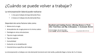 ¿Cuándo se puede volver a trabajar?
La reincorporación laboral puede realizarse
• 1 mes para trabajos de baja demanda física
• 2 meses en trabajos de alta demanda física
Dependerá de varios factores tales como:
• Motivo de la cirugía
• Antecedentes de cirugía previa en la misma cadera
• Patología en otras articulaciones
• Tipo de cirugía realizada
• Tipo de implante
• Comorbilidad
• Evolución en la rehabilitación
• Características específicas del trabajo
La reincorporación a trabajos con más demanda funcional será más tardía, pudiendo llegar a tomar de 3 a 4 meses.
 