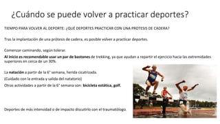 ¿Cuándo se puede volver a practicar deportes?
TIEMPO PARA VOLVER AL DEPORTE: ¿QUÉ DEPORTES PRACTICAR CON UNA PROTESIS DE CADERA?
Tras la implantación de una prótesis de cadera, es posible volver a practicar deportes.
Comenzar caminando, según tolerar.
Al inicio es recomendable usar un par de bastones de trekking, ya que ayudan a repartir el ejercicio hacia las extremidades
superiores en cerca de un 30%.
La natación a partir de la 6° semana, herida cicatrizada.
(Cuidado con la entrada y salida del natatorio)
Otras actividades a partir de la 6° semana son: bicicleta estática, golf.
Deportes de más intensidad o de impacto discutirlo con el traumatólogo.
 