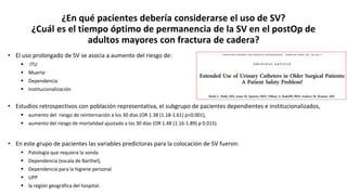¿En qué pacientes debería considerarse el uso de SV?
¿Cuál es el tiempo óptimo de permanencia de la SV en el postOp de
adultos mayores con fractura de cadera?
• El uso prolongado de SV se asocia a aumento del riesgo de:
 ITU
 Muerte
 Dependencia
 Institucionalización
• Estudios retrospectivos con población representativa, el subgrupo de pacientes dependientes e institucionalizados,
 aumento del riesgo de reinternación a los 30 días (OR 1.38 (1.18-1.61) p<0.001),
 aumento del riesgo de mortalidad ajustado a los 30 días (OR 1.48 (1.16-1.89) p 0.015).
• En este grupo de pacientes las variables predictoras para la colocación de SV fueron:
 Patología que requiera la sonda
 Dependencia (escala de Barthel),
 Dependencia para la higiene personal
 UPP
 la región geográfica del hospital.
 