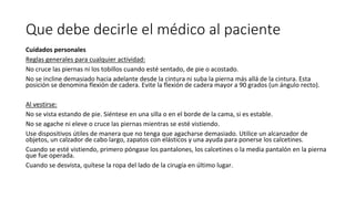 Que debe decirle el médico al paciente
Cuidados personales
Reglas generales para cualquier actividad:
No cruce las piernas ni los tobillos cuando esté sentado, de pie o acostado.
No se incline demasiado hacia adelante desde la cintura ni suba la pierna más allá de la cintura. Esta
posición se denomina flexión de cadera. Evite la flexión de cadera mayor a 90 grados (un ángulo recto).
Al vestirse:
No se vista estando de pie. Siéntese en una silla o en el borde de la cama, si es estable.
No se agache ni eleve o cruce las piernas mientras se esté vistiendo.
Use dispositivos útiles de manera que no tenga que agacharse demasiado. Utilice un alcanzador de
objetos, un calzador de cabo largo, zapatos con elásticos y una ayuda para ponerse los calcetines.
Cuando se esté vistiendo, primero póngase los pantalones, los calcetines o la media pantalón en la pierna
que fue operada.
Cuando se desvista, quítese la ropa del lado de la cirugía en último lugar.
 