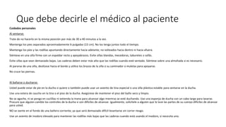 Que debe decirle el médico al paciente
Cuidados personales
Al sentarse:
Trate de no hacerlo en la misma posición por más de 30 a 40 minutos a la vez.
Mantenga los pies separados aproximadamente 6 pulgadas (15 cm). No los tenga juntos todo el tiempo.
Mantenga los pies y las rodillas apuntando directamente hacia adelante, no volteados hacia dentro ni hacia afuera.
Siéntese en una silla firme con un espaldar recto y apoyabrazos. Evite sillas blandas, mecedoras, taburetes o sofás.
Evite sillas que sean demasiado bajas. Las caderas deben estar más alto que las rodillas cuando esté sentado. Siéntese sobre una almohada si es necesario.
Al pararse de una silla, deslícese hacia el borde y utilice los brazos de la silla o su caminador o muletas para apoyarse.
No cruce las piernas.
Al bañarse o ducharse:
Usted puede estar de pie en la ducha si quiere o también puede usar un asiento de tina especial o una silla plástica estable para sentarse en la ducha.
Use una estera de caucho en la tina o el piso de la ducha. Asegúrese de mantener el piso del baño seco y limpio.
No se agache, ni se ponga en cuclillas ni extienda la mano para alcanzar algo mientras se esté duchando. Use una esponja de ducha con un cabo largo para lavarse.
Procure que alguien cambie los controles de la ducha si son difíciles de alcanzar. Igualmente, solicítele a alguien que le lave las partes de su cuerpo difíciles de alcanzar
para usted.
NO se siente en el fondo de una bañera corriente, ya que será demasiado difícil levantarse sin correr riesgo.
Use un asiento de inodoro elevado para mantener las rodillas más bajas que las caderas cuando está usando el inodoro, si necesita uno.
 
