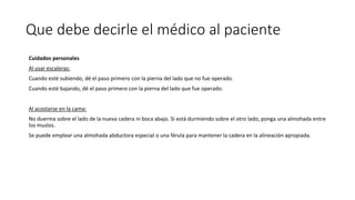 Que debe decirle el médico al paciente
Cuidados personales
Al usar escaleras:
Cuando esté subiendo, dé el paso primero con la pierna del lado que no fue operado.
Cuando esté bajando, dé el paso primero con la pierna del lado que fue operado.
Al acostarse en la cama:
No duerma sobre el lado de la nueva cadera ni boca abajo. Si está durmiendo sobre el otro lado, ponga una almohada entre
los muslos.
Se puede emplear una almohada abductora especial o una férula para mantener la cadera en la alineación apropiada.
 