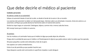 Que debe decirle el médico al paciente
Cuidados personales
Al subirse o andar en un automóvil:
Súbase al automóvil desde el nivel de la calle, no desde el borde de la acera ni de un escalón.
Los asientos del automóvil no deben ser demasiado bajos. Siéntese sobre una almohada si necesita. Antes de subirse a un
automóvil, verifique que pueda deslizarse fácilmente sobre el material del asiento.
Divida los viajes largos en automóvil. Deténgase, bájese y camine más o menos cada dos horas.
NO maneje hasta que el médico lo autorice.
Al caminar:
Use las muletas o el caminador hasta que el médico le diga que puede dejar de utilizarlos.
Ponga sólo la cantidad de peso que el médico o el fisioterapeuta le dijeron que podía colocar sobre la cadera que fue operada.
Dé pasos pequeños cuando esté volteando y trate de no girar.
Use zapatos con suelas antideslizantes.
Evite el uso de pantuflas ya que pueden hacerlo caer.
Vaya despacio cuando esté caminando en superficies mojadas o suelo desigual.
 