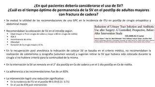 ¿En qué pacientes debería considerarse el uso de SV?
¿Cuál es el tiempo óptimo de permanencia de la SV en el postOp de adultos mayores
con fractura de cadera?
• Se evaluó la utilidad de las recomendaciones de una GPC en la incidencia de ITU en postOp de cirugía ortopédica y
abdominal mayor.
• Recomendaban la colocación de SV en el intraOp según:
 Edad (mayor a 75 en cirugía de cadera y mayor a 80 en cirugía de rodilla)
 ASA 3
 Incontinencia de orina
 Obesidad
 Duración de la cirugía mayor a 5 hs.
• En la recuperación post anestésica la indicación de colocar SV se basaba en el criterio médico, no recomendaban la
realización de cateterismo o ecografía (volumen vesical) y sugerían retirar la SV que hubiera sido colocada durante la
cirugía si no hubiere criterio para la continuidad de la misma.
• En la internación la SV se removía en el 2° día postOp en Cx de cadera y en el 1 día postOp en Cx de rodilla.
• La adherencia a las recomendaciones fue de un 82%.
• La intervención logró una reducción significativa:
 En la incidencia de ITU en el postOp RR 0.39 (0.21- 0.71)
 En el uso de ATB post intervención
CID 2006:42 (1 June)
 