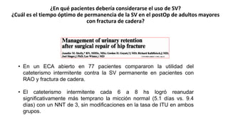 ¿En qué pacientes debería considerarse el uso de SV?
¿Cuál es el tiempo óptimo de permanencia de la SV en el postOp de adultos mayores
con fractura de cadera?
• En un ECA abierto en 77 pacientes compararon la utilidad del
cateterismo intermitente contra la SV permanente en pacientes con
RAO y fractura de cadera.
• El cateterismo intermitente cada 6 a 8 hs logró reanudar
significativamente más temprano la micción normal (5.1 días vs. 9.4
días) con un NNT de 3, sin modificaciones en la tasa de ITU en ambos
grupos.
 