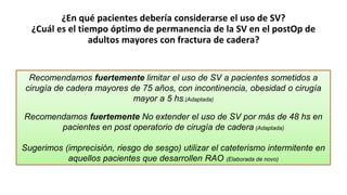 ¿En qué pacientes debería considerarse el uso de SV?
¿Cuál es el tiempo óptimo de permanencia de la SV en el postOp de
adultos mayores con fractura de cadera?
Recomendamos fuertemente limitar el uso de SV a pacientes sometidos a
cirugía de cadera mayores de 75 años, con incontinencia, obesidad o cirugía
mayor a 5 hs.(Adaptada)
Recomendamos fuertemente No extender el uso de SV por más de 48 hs en
pacientes en post operatorio de cirugía de cadera (Adaptada)
Sugerimos (imprecisión, riesgo de sesgo) utilizar el cateterismo intermitente en
aquellos pacientes que desarrollen RAO (Elaborada de novo)
 