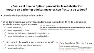 ¿Cuál es el tiempo óptimo para iniciar la rehabilitación
motora en pacientes adultos mayores con fractura de cadera?
• La evidencia disponible proviene de ECA.
• Se ha demostrado que la movilización temprana (antes de las 48 hs de la cirugía) se
asocia de manera significativa con
 mayor movilidad,
 menor dependencia física,
 disminución del tiempo de estadía hospitalario y
 mayor incidencia de egreso a su domicilio al alta.
• En otro estudio, la movilización temprana se asoció con
 disminución de la mortalidad a 6 meses
 mejor funcionalidad.
Arch Intern Med. 2006;166:766-771
 
