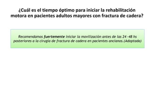 ¿Cuál es el tiempo óptimo para iniciar la rehabilitación
motora en pacientes adultos mayores con fractura de cadera?
Recomendamos fuertemente iniciar la movilización antes de las 24 -48 hs
posteriores a la cirugía de fractura de cadera en pacientes ancianos.(Adoptada)
 