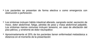 • Los pacientes se presentan de forma electiva o como emergencia con
obstrucción o perforación.
• Los síntomas incluyen hábito intestinal alterado, sangrado rectal, secreción de
moco, dolor abdominal, fatiga, pérdida de peso y masa abdominal palpable.
Los síntomas menos comunes incluyen tenesmo, en caso de afectación del
piso pélvico, y síndrome de dolor neuropático
• Aproximadamente el 20% de los pacientes tienen enfermedad metastásica a
distancia en el momento de la presentación
 
