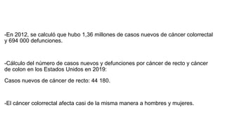 -En 2012, se calculó que hubo 1,36 millones de casos nuevos de cáncer colorrectal
y 694 000 defunciones.
-Cálculo del número de casos nuevos y defunciones por cáncer de recto y cáncer
de colon en los Estados Unidos en 2019:
Casos nuevos de cáncer de recto: 44 180.
-El cáncer colorrectal afecta casi de la misma manera a hombres y mujeres.
 