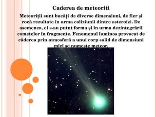 Caderea de meteoriti Meteoriţii sunt bucăţi de diverse dimensiuni, de fier şi rocă rezultate în urma coliziunii dintre asteroizi. De asemenea, ei s-au putut forma şi în urma dezintegrării cometelor în fragmente. Fenomenul luminos provocat de căderea prin atmosferă a unui corp solid de dimensiuni mici se numeşte meteor. 