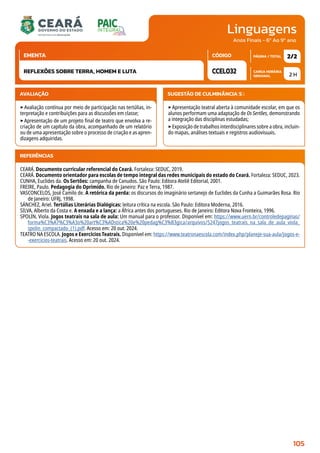 Linguagens
CARGA HORÁRIA
SEMANAL
PÁGINA / TOTAL
CÓDIGO
EMENTA
Anos Finais - 6º Ao 9º ano
AVALIAÇÃO
‣Avaliação contínua por meio de participação nas tertúlias, in-
terpretação e contribuições para as discussões em classe;
‣Apresentação de um projeto final de teatro que envolva a re-
criação de um capítulo da obra, acompanhado de um relatório
ou de uma apresentação sobre o processo de criação e as apren-
dizagens adquiridas.
SUGESTÃO DE CULMINÂNCIA(S):
‣Apresentação teatral aberta à comunidade escolar, em que os
alunos performam uma adaptação de Os Sertões, demonstrando
a integração das disciplinas estudadas;
‣Exposição de trabalhos interdisciplinares sobre a obra, incluin-
do mapas, análises textuais e registros audiovisuais.
2 H
2/2
CCEL032
REFLEXÕES SOBRE TERRA, HOMEM E LUTA
REFERÊNCIAS
CEARÁ. Documento curricular referencial do Ceará. Fortaleza: SEDUC, 2019.
CEARÁ. Documento orientador para escolas de tempo integral das redes municipais do estado do Ceará. Fortaleza: SEDUC, 2023.
CUNHA, Euclides da. Os Sertões: campanha de Canudos. São Paulo: Editora Ateliê Editorial, 2001.
FREIRE, Paulo. Pedagogia do Oprimido. Rio de Janeiro: Paz e Terra, 1987.
VASCONCELOS, José Camilo de. A retórica da perda: os discursos do imaginário sertanejo de Euclides da Cunha a Guimarães Rosa. Rio
de Janeiro: UFRJ, 1998.
SÁNCHEZ, Ariel. Tertúlias Literárias Dialógicas: leitura crítica na escola. São Paulo: Editora Moderna, 2016.
SILVA, Alberto da Costa e. A enxada e a lança: a África antes dos portugueses. Rio de Janeiro: Editora Nova Fronteira, 1996.
SPOLIN, Viola. Jogos teatrais na sala de aula: Um manual para o professor. Disponível em: https://www.uern.br/controledepaginas/
forma%C3%A7%C3%A3o%20art%C3%ADstica%20e%20pedag%C3%B3gica/arquivos/5247jogos_teatrais_na_sala_de_aula_viola_
spolin_compactado_(1).pdf. Acesso em: 20 out. 2024.
TEATRO NA ESCOLA. Jogos e Exercícios Teatrais. Disponível em: https://www.teatronaescola.com/index.php/planeje-sua-aula/jogos-e-
-exercicios-teatrais. Acesso em: 20 out. 2024.
105
 