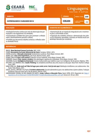 Linguagens
CARGA HORÁRIA
SEMANAL
PÁGINA / TOTAL
CÓDIGO
EMENTA
Anos Finais - 6º Ao 9º ano
AVALIAÇÃO
‣Avaliação formativa contínua por meio da observação das par-
ticipações e do engajamento nas atividades;
‣Autoavaliação e feedback dos pares para promover a reflexão
sobre o desenvolvimento pessoal e coletivo;
‣Portfólio que documenta trabalhos artísticos e reflexões sobre
as atividades físicas.
SUGESTÃO DE CULMINÂNCIA(S):
‣Apresentação de um espetáculo integrado de arte e movimen-
to para a comunidade escolar;
‣Exposição dos trabalhos artísticos e demonstração das práti-
cas de movimento aprendidas, incluindo um festival anual com
workshops liderados por estudantes.
2 H
2/2
CCEL033
EXPRESSANDO E CUIDANDO DE SI
REFERÊNCIAS
BRASIL. Base Nacional Comum Curricular. MEC, 2018.
CEARÁ. Documento Curricular Referencial do Ceará. Fortaleza: SEDUC, 2019.
COHEN, Jonathan. Educação emocional: fundamentos e práticas. Porto Alegre: Artmed, 2001.
DEWEY, John. Arte como Experiência. São Paulo: Martins Fontes, 2010.
EISNER, Elliot W. O que a arte ensina? Tradução: Ericson Falabretti. Porto Alegre: Artmed, 2001.
GARDNER, Howard. Arte, mente e cérebro: uma abordagem cognitiva da criatividade. Porto Alegre: Artmed, 1999.
GOLEMAN, Daniel. Inteligência Emocional: A teoria revolucionária que redefine o que é ser inteligente. Rio de Janeiro: Objetiva, 1995.
HETLAND, Lois; WINNER, Ellen. Studio Thinking: Os verdadeiros benefícios das artes visuais na educação. Nova York: Teachers College
Press, 2007.
KABAT-ZINN, Jon. Onde você vai? Não há lugar para onde correr. Você já está aqui: Meditação mindfulness com adolescentes. São
Paulo: Palas Athena, 2015.
SIEGEL, Daniel J.; BRYSON, Tina Payne. O cérebro adolescente: Guia de sobrevivência para criar adolescentes e jovens adultos. Tradução
de Afonso Celso da Cunha Serra. Rio de Janeiro: nVersos, 2016.
UNIVERSIDADE FEDERAL DO RIO GRANDE DO NORTE. Corpo, Cultura e Educação Física. Natal: UFRN, 2019. Disponível em: https://
repositorio.ufrn.br/bitstream/123456789/26309/1/CorpoCulturaEducacaoFisica_vol1.pdf. Acesso em: 20 out. 2024.
107
 