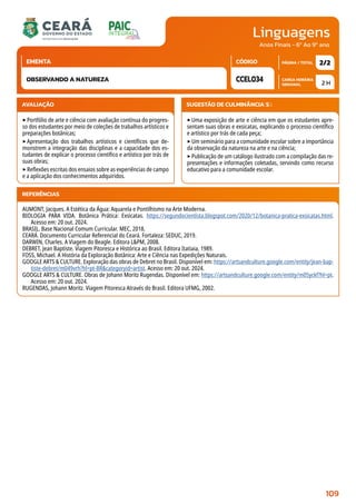Linguagens
CARGA HORÁRIA
SEMANAL
PÁGINA / TOTAL
CÓDIGO
EMENTA
Anos Finais - 6º Ao 9º ano
AVALIAÇÃO
‣Portfólio de arte e ciência com avaliação contínua do progres-
so dos estudantes por meio de coleções de trabalhos artísticos e
preparações botânicas;
‣Apresentação dos trabalhos artísticos e científicos que de-
monstrem a integração das disciplinas e a capacidade dos es-
tudantes de explicar o processo científico e artístico por trás de
suas obras;
‣Reflexões escritas dos ensaios sobre as experiências de campo
e a aplicação dos conhecimentos adquiridos.
SUGESTÃO DE CULMINÂNCIA(S):
‣Uma exposição de arte e ciência em que os estudantes apre-
sentam suas obras e exsicatas, explicando o processo científico
e artístico por trás de cada peça;
‣Um seminário para a comunidade escolar sobre a importância
da observação da natureza na arte e na ciência;
‣Publicação de um catálogo ilustrado com a compilação das re-
presentações e informações coletadas, servindo como recurso
educativo para a comunidade escolar.
2 H
2/2
CCEL034
OBSERVANDO A NATUREZA
REFERÊNCIAS
AUMONT, Jacques. A Estética da Água: Aquarela e Pontilhismo na Arte Moderna.
BIOLOGIA PARA VIDA. Botânica Prática: Exsicatas. https://segundocientista.blogspot.com/2020/12/botanica-pratica-exsicatas.html.
Acesso em: 20 out. 2024.
BRASIL. Base Nacional Comum Curricular. MEC, 2018.
CEARÁ. Documento Curricular Referencial do Ceará. Fortaleza: SEDUC, 2019.
DARWIN, Charles. A Viagem do Beagle. Editora LPM, 2008.
DEBRET, Jean Baptiste. Viagem Pitoresca e Histórica ao Brasil. Editora Itatiaia, 1989.
FOSS, Michael. A História da Exploração Botânica: Arte e Ciência nas Expedições Naturais.
GOOGLE ARTS  CULTURE. Exploração das obras de Debret no Brasil. Disponível em: https://artsandculture.google.com/entity/jean-bap-
tiste-debret/m049vrh?hl=pt-BRcategoryid=artist. Acesso em: 20 out. 2024.
GOOGLE ARTS  CULTURE. Obras de Johann Moritz Rugendas. Disponível em: https://artsandculture.google.com/entity/m05yckf?hl=pt.
Acesso em: 20 out. 2024.
RUGENDAS, Johann Moritz. Viagem Pitoresca Através do Brasil. Editora UFMG, 2002.
109
 