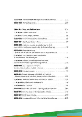 CCECH028: Aprendendo história por meio dos quadrinhos .  .  .  .  .  .  .  .  .  .  .  .  . 205
CCECH029: “Penso, logo existo.” .  .  .  .  .  .  .  .  .  .  .  .  .  .  .  .  .  .  .  .  .  .  .  .  .  .  .  .  .  .  .  .  .  .  .  .  .  .  .  .  .  . 207
CCECN - Ciências da Natureza .  .  .  .  .  .  .  .  .  .  .  .  .  .  .  .  .  .  .  .  .  .  .  .  .  .  .  .  .  .  .  .  .  .  .  . 209
CCECN001: Saúde e bem-estar .  .  .  .  .  .  .  .  .  .  .  .  .  .  .  .  .  .  .  .  .  .  .  .  .  .  .  .  .  .  .  .  .  .  .  .  .  .  .  .  .  .  .  . 211
CCECN002: Saúde, corpo e mente .  .  .  .  .  .  .  .  .  .  .  .  .  .  .  .  .  .  .  .  .  .  .  .  .  .  .  .  .  .  .  .  .  .  .  .  .  .  .  . 213
CCECN003: Viva bem: saúde na adolescência .  .  .  .  .  .  .  .  .  .  .  .  .  .  .  .  .  .  .  .  .  .  .  .  .  .  . 215
CCECN004: Saúde, estética e beleza .  .  .  .  .  .  .  .  .  .  .  .  .  .  .  .  .  .  .  .  .  .  .  .  .  .  .  .  .  .  .  .  .  .  .  .  . 217
CCECN005: Medicina popular: a sabedoria ancestral
que mobiliza mulheres no quilombo da Serra do Evaristo .  .  .  .  .  .  .  .  .  .  .  .  .  .  . 219
CCECN006: Saberes da terra:
cultivo e uso de plantas medicinais com o Povo Tremembé .  .  .  .  .  .  .  .  .  .  .  .  . 221
CCECN007: Empreendedorismo sustentável:
transformando ideias em ações .  .  .  .  .  .  .  .  .  .  .  .  .  .  .  .  .  .  .  .  .  .  .  .  .  .  .  .  .  .  .  .  .  .  .  .  .  .  .  .  .  . 224
CCECN008: Moda sustentável e tintas naturais:
saberes Tremembé e expressão em grafismos .  .  .  .  .  .  .  .  .  .  .  .  .  .  .  .  .  .  .  .  .  .  .  .  .  .  . 226
CCECN009: Espaços em movimento:
como nossas escolhas mudam o mundo .  .  .  .  .  .  .  .  .  .  .  .  .  .  .  .  .  .  .  .  .  .  .  .  .  .  .  .  .  .  .  .  . 229
CCECN010: Lixo ou recurso? .  .  .  .  .  .  .  .  .  .  .  .  .  .  .  .  .  .  .  .  .  .  .  .  .  .  .  .  .  .  .  .  .  .  .  .  .  .  .  .  .  .  .  .  .  . 231
CCECN011: Semeando sustentabilidade: projetos de
robótica educacional na comunidade escolar quilombola  .  .  .  .  .  .  .  .  .  .  .  .  .  . 233
CCECN012: Robótica educacional – primeiros passos .  .  .  .  .  .  .  .  .  .  .  .  .  .  .  .  .  .  . 235
CCECN013: Explorando a natureza local .  .  .  .  .  .  .  .  .  .  .  .  .  .  .  .  .  .  .  .  .  .  .  .  .  .  .  .  .  .  .  .  .  . 237
CCECN014: Horta escolar  .  .  .  .  .  .  .  .  .  .  .  .  .  .  .  .  .  .  .  .  .  .  .  .  .  .  .  .  .  .  .  .  .  .  .  .  .  .  .  .  .  .  .  .  .  .  .  .  . 238
CCECN015: Sementes em foco: a ciência por trás das frutas .  .  .  .  .  .  .  .  .  .  .  . 240
CCECN016: Ciências para as Olimpíadas Científicas .  .  .  .  .  .  .  .  .  .  .  .  .  .  .  .  .  .  .  .  .  . 242
CCECN017: História da ciência .  .  .  .  .  .  .  .  .  .  .  .  .  .  .  .  .  .  .  .  .  .  .  .  .  .  .  .  .  .  .  .  .  .  .  .  .  .  .  .  .  .  .  . 244
CCECN018: A carta de Einstein, ética e a força das palavras .  .  .  .  .  .  .  .  .  .  .  .  . 246
 