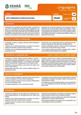 Linguagens
CARGA HORÁRIA
SEMANAL
PÁGINA / TOTAL
CÓDIGO
EMENTA
Anos Finais - 6º Ao 9º ano
2 H
1/2
CCEL035
ARTE, SOCIEDADE E O ESPELHO CULTURAL
JUSTIFICATIVA
Integrando Arte e Geografia, esta Eletiva propõe uma análise da
arte como um reflexo das dinâmicas sociais e geográficas, com
ênfase nas contribuições dos artistas afrodescendentes ao longo
dos tempos, bem como os influentes atuais, Jean-Michel Basquiat,
Kara Walker e Yinka Shonibare, que usam a arte para narrar suas
histórias, seus desafios e seus triunfos. Destacando-se, ainda, a
importância de reconhecer e valorizar essas expressões culturais,
inspirados nas teorias de Milton Santos, que ressaltam a impor-
tância do espaço na configuração social. A Eletiva explora o impac-
to geográfico nas obras artísticas e como essas expressões fomen-
tam o diálogo sobre locais e contextos que moldam as obras e as
experiências dos artistas.
OBJETIVO(S) DE ENSINO/APRENDIZAGEM
‣Investigar as obras e o impacto cultural de artistas afrodescen-
dentes notáveis;
‣Mapear obras artísticas destacando sua relação com tempo e
espaço para entender contextos sociais e culturais;
‣Analisar como as localidades geográficas influenciam e são re-
presentadas na arte;
‣Desenvolver uma compreensão crítica da interação entre arte,
espaço e sociedade por meio das teorias de Milton Santos;
‣Explorar habilidades analíticas e críticas por meio da exploração
da arte como um documento social e cultural;
‣Criar projetos artísticos que reflitam a pesquisa sobre a influên-
cia dos artistas afrodescendentes na arte global.
‣Pesquisar e conhecer distintas matrizes estéticas e culturais –
especialmente aquelas manifestadas na arte e nas culturas que
constituem a identidade brasileira –, sua tradição e suas manifes-
tações contemporâneas, reelaborando-as nas criações em Arte;
‣Mobilizar recursos tecnológicos como formas de registro, pes-
quisa e criação artística;
‣Desenvolver autonomia, crítica, autoria e trabalho coletivo e co-
laborativo nas artes;
‣Explorar, conhecer, fruir e analisar criticamente práticas e pro-
duções artísticas e culturais do seu entorno social, dos povos in-
dígenas, das comunidades tradicionais brasileiras e de diversas
sociedades, em distintos tempos e espaços, para reconhecer a arte
como um fenômeno cultural, histórico, social e sensível a diferen-
tes contextos e dialogar com as diversidades.
COMPETÊNCIAS E HABILIDADES DCRC EF69AR01; EF69AR02; EF69AR05; EF69AR06; EF69AR07.
METODOLOGIA
‣Análise de estudos de caso que destacam contribuições de ar-
tistas afrodescendentes e as interações entre arte, cultura e ge-
ografia;
‣Mapear obras artísticas destacando sua relação com tempo e
espaço para entender contextos sociais e culturais;
‣Projetos práticos de criação artística inspirados em temas geo-
gráficos e sociais;
‣Estações de aprendizagem, permitindo aos estudantes explorar
diversos artistas e técnicas em um ambiente interativo;
‣Visitas virtuais a museus e galerias que apresentam exposições
significativas de artistas afrodescendentes;
‣Resolução de problemas em grupos para criar exposições virtu-
ais que exploram temas socioculturais.
OBJETOS DE CONHECIMENTO
‣Técnicas artísticas aplicadas à expressão visual, como pintura,
escultura e fotografia, em temas sociais e geográficos;
‣Análise de obras e estudos de casos de artistas afrodescenden-
tes e suas contribuições à arte;
‣O papel da geografia na arte e na narrativa cultural;
‣O papel dos artistas afrodescendentes na Antiguidade, incluindo
contribuições em regiões como Egito e Núbia, e seu impacto nas
culturas grega e romana;
‣A influência de artistas afrodescendentes na arte contemporâ-
nea e suas abordagens para discutir identidade, resistência e mu-
dança social.
110
 