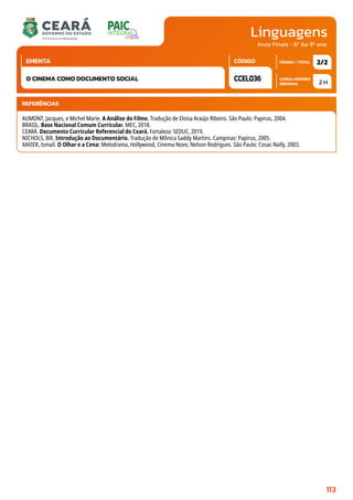 Linguagens
CARGA HORÁRIA
SEMANAL
PÁGINA / TOTAL
CÓDIGO
EMENTA
Anos Finais - 6º Ao 9º ano
2 H
2/2
CCEL036
O CINEMA COMO DOCUMENTO SOCIAL
REFERÊNCIAS
AUMONT, Jacques, e Michel Marie. A Análise do Filme. Tradução de Eloisa Araújo Ribeiro. São Paulo: Papirus, 2004.
BRASIL. Base Nacional Comum Curricular. MEC, 2018.
CEARÁ. Documento Curricular Referencial do Ceará. Fortaleza: SEDUC, 2019.
NICHOLS, Bill. Introdução ao Documentário. Tradução de Mônica Saddy Martins. Campinas: Papirus, 2005.
XAVIER, Ismail. O Olhar e a Cena: Melodrama, Hollywood, Cinema Novo, Nelson Rodrigues. São Paulo: Cosac Naify, 2003.
113
 