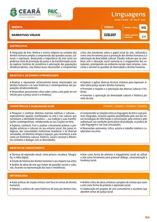 Linguagens
CARGA HORÁRIA
SEMANAL
PÁGINA / TOTAL
CÓDIGO
EMENTA
Anos Finais - 6º Ao 9º ano
2 H
1/2
CCEL037
NARRATIVAS VISUAIS
JUSTIFICATIVA
A integração de Arte, História e ensino religioso no contexto dos
direitos humanos amplia a compreensão das questões sociais, cul-
turais e espirituais, destacando a importância da arte como um
poderoso meio de promoção da justiça e da transformação social.
Ao explorar histórias de resistência e valorização das populações
afrodescendentes, esta Eletiva busca desenvolver a compreensão
crítica dos estudantes sobre o papel social da arte, utilizando-a
como uma ferramenta para a promoção dos direitos humanos e a
valorização da diversidade cultural. Estudos indicam que ao com-
binar arte e educação social aumenta-se o engajamento dos es-
tudantes, promovendo um ambiente escolar mais inclusivo, cons-
ciente e sensível às questões de diversidade e direitos humanos.
OBJETIVO(S) DE ENSINO/APRENDIZAGEM
‣Analisar e representar artisticamente temas relacionados aos
direitos humanos e às lutas históricas e contemporâneas das po-
pulações afrodescendentes;
‣Desenvolver pensamento crítico sobre como a arte pode ser um
veículo para a justiça social e a mudança;
‣Explorar e aplicar diversas técnicas artísticas para expressar vi-
sões sobre justiça social e direitos humanos;
‣Promover o respeito e a valorização das diversas culturas e his-
tórias;
‣Fomentar a apreciação da diversidade cultural e histórica por
meio da arte.
‣Pesquisar e conhecer distintas matrizes estéticas e culturais –
especialmente aquelas manifestadas na arte e nas culturas que
constituem a identidade brasileira –, sua tradição e suas manifes-
tações contemporâneas, reelaborando-as nas criações em Arte;
‣Explorar, conhecer, fruir e analisar criticamente práticas e pro-
duções artísticas e culturais do seu entorno social, dos povos in-
dígenas, das comunidades tradicionais brasileiras e de diversas
sociedades, em distintos tempos e espaços, para reconhecer a arte
como um fenômeno cultural, histórico, social e sensível a diferen-
tes contextos e dialogar com as diversidades;
‣Compreender as relações entre as linguagens da Arte e suas prá-
ticas integradas, inclusive aquelas possibilitadas pelo uso das no-
vas tecnologias de informação e comunicação, pelo cinema e pelo
audiovisual, nas condições particulares de produção, na prática de
cada linguagem e nas suas articulações;
‣Desenvolver autonomia, crítica, autoria e trabalho coletivo e co-
laborativo nas artes.
COMPETÊNCIAS E HABILIDADES DCRC EF69AR01; EF69AR02; EF69AR04; EF69AR06.
METODOLOGIA
‣Aulas práticas de criação artística com foco em temas de direitos
humanos;
‣Debates e análises de casos históricos de lutas por direitos civis;
‣Análise crítica de obras artísticas e projetos de artistas que usam
a arte como forma de protesto e expressão social;
‣Colaboração em projetos de arte comunitários e escolares que
abordem temas de justiça social.
OBJETOS DE CONHECIMENTO
‣Técnicas de expressão visual, como pintura, escultura, fotogra-
fia, e mídia digital;
‣Estudo da história dos direitos humanos e seu impacto nas artes;
‣Análise de obras de arte que tratam de questões sociais e cultu-
rais, focando na representação das lutas e resistências;
‣Arte como forma de ativismo e engajamento social ao utilizar
a arte como ferramenta para provocar diálogo, conscientização e
mudança social.
114
 