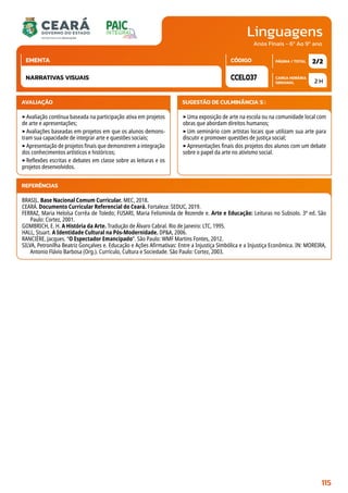 Linguagens
CARGA HORÁRIA
SEMANAL
PÁGINA / TOTAL
CÓDIGO
EMENTA
Anos Finais - 6º Ao 9º ano
AVALIAÇÃO
‣Avaliação contínua baseada na participação ativa em projetos
de arte e apresentações;
‣Avaliações baseadas em projetos em que os alunos demons-
tram sua capacidade de integrar arte e questões sociais;
‣Apresentação de projetos finais que demonstrem a integração
dos conhecimentos artísticos e históricos;
‣Reflexões escritas e debates em classe sobre as leituras e os
projetos desenvolvidos.
SUGESTÃO DE CULMINÂNCIA(S):
‣Uma exposição de arte na escola ou na comunidade local com
obras que abordam direitos humanos;
‣Um seminário com artistas locais que utilizam sua arte para
discutir e promover questões de justiça social;
‣Apresentações finais dos projetos dos alunos com um debate
sobre o papel da arte no ativismo social.
2 H
2/2
CCEL037
NARRATIVAS VISUAIS
REFERÊNCIAS
BRASIL. Base Nacional Comum Curricular. MEC, 2018.
CEARÁ. Documento Curricular Referencial do Ceará. Fortaleza: SEDUC, 2019.
FERRAZ, Maria Heloísa Corrêa de Toledo; FUSARI, Maria Felisminda de Rezende e. Arte e Educação: Leituras no Subsolo. 3ª ed. São
Paulo: Cortez, 2001.
GOMBRICH, E. H. A História da Arte. Tradução de Álvaro Cabral. Rio de Janeiro: LTC, 1995.
HALL, Stuart. A Identidade Cultural na Pós-Modernidade. DPA, 2006.
RANCIÈRE, Jacques. “O Espectador Emancipado”. São Paulo: WMF Martins Fontes, 2012.
SILVA, Petronilha Beatriz Gonçalves e. Educação e Ações Afirmativas: Entre a Injustiça Simbólica e a Injustiça Econômica. IN: MOREIRA,
Antonio Flávio Barbosa (Org.). Currículo, Cultura e Sociedade. São Paulo: Cortez, 2003.
115
 