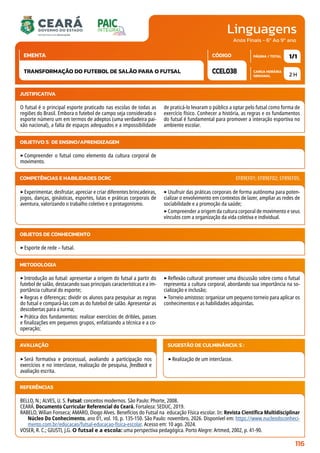 Linguagens
CARGA HORÁRIA
SEMANAL
PÁGINA / TOTAL
CÓDIGO
EMENTA
Anos Finais - 6º Ao 9º ano
2 H
1/1
CCEL038
TRANSFORMAÇÃO DO FUTEBOL DE SALÃO PARA O FUTSAL
JUSTIFICATIVA
O futsal é o principal esporte praticado nas escolas de todas as
regiões do Brasil. Embora o futebol de campo seja considerado o
esporte número um em termos de adeptos (uma verdadeira pai-
xão nacional), a falta de espaços adequados e a impossibilidade
de praticá-lo levaram o público a optar pelo futsal como forma de
exercício físico. Conhecer a história, as regras e os fundamentos
do futsal é fundamental para promover a interação esportiva no
ambiente escolar.
OBJETIVO(S) DE ENSINO/APRENDIZAGEM
‣Compreender o futsal como elemento da cultura corporal de
movimento.
‣Experimentar, desfrutar, apreciar e criar diferentes brincadeiras,
jogos, danças, ginásticas, esportes, lutas e práticas corporais de
aventura, valorizando o trabalho coletivo e o protagonismo.
‣Usufruir das práticas corporais de forma autônoma para poten-
cializar o envolvimento em contextos de lazer, ampliar as redes de
sociabilidade e a promoção da saúde;
‣Compreender a origem da cultura corporal de movimento e seus
vínculos com a organização da vida coletiva e individual.
COMPETÊNCIAS E HABILIDADES DCRC EF89EF01; EF89EF02; EF89EF05.
METODOLOGIA
‣Introdução ao futsal: apresentar a origem do futsal a partir do
futebol de salão, destacando suas principais características e a im-
portância cultural do esporte;
‣Regras e diferenças: dividir os alunos para pesquisar as regras
do futsal e compará-las com as do futebol de salão. Apresentar as
descobertas para a turma;
‣Prática dos fundamentos: realizar exercícios de dribles, passes
e finalizações em pequenos grupos, enfatizando a técnica e a co-
operação;
‣Reflexão cultural: promover uma discussão sobre como o futsal
representa a cultura corporal, abordando sua importância na so-
cialização e inclusão;
‣Torneio amistoso: organizar um pequeno torneio para aplicar os
conhecimentos e as habilidades adquiridas.
OBJETOS DE CONHECIMENTO
‣Esporte de rede – futsal.
AVALIAÇÃO
‣Será formativa e processual, avaliando a participação nos
exercícios e no interclasse, realização de pesquisa, feedback e
avaliação escrita.
SUGESTÃO DE CULMINÂNCIA(S):
‣Realização de um interclasse.
REFERÊNCIAS
BELLO, N.; ALVES, U. S. Futsal: conceitos modernos. São Paulo: Phorte, 2008.
CEARÁ. Documento Curricular Referencial do Ceará. Fortaleza: SEDUC, 2019.
RABELO, Wilian Fonseca; AMARO, Diogo Alves. Benefícios do Futsal na educação Física escolar. In: Revista Científica Multidisciplinar
Núcleo Do Conhecimento, ano 01, vol. 10, p. 135-150. São Paulo: novembro, 2026. Disponível em: https://www.nucleodoconheci-
mento.com.br/educacao/futsal-educacao-fisica-escolar. Acesso em: 10 ago. 2024.
VOSER, R. C.; GIUSTI, J.G. O futsal e a escola: uma perspectiva pedagógica. Porto Alegre: Artmed, 2002, p. 41-90.
116
 
