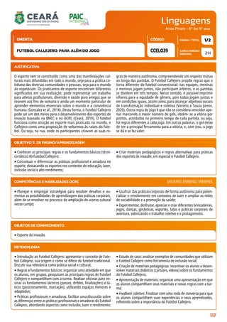 Linguagens
CARGA HORÁRIA
SEMANAL
PÁGINA / TOTAL
CÓDIGO
EMENTA
Anos Finais - 6º Ao 9º ano
2 H
1/2
CCEL039
FUTEBOL CALLEJERO: PARA ALÉM DO JOGO
JUSTIFICATIVA
O esporte tem se constituído como uma das manifestações cul-
turais mais difundidas em todo o mundo, seja para a prática co-
tidiana das diversas comunidades e pessoas, seja para o mundo
do espetáculo. Os praticantes de esporte encontram diferentes
significados em sua realização: pode representar um trabalho
para atletas profissionais, diversão e saúde para amigos que se
reúnem aos fins de semana e ainda um momento particular de
aprender elementos essenciais sobre o mundo e a convivência
humana (Gonzalez et al., 2014). Desta forma, o Futebol Callejero
pode ser um dos meios para o desenvolvimento dos esportes de
invasão baseado na BNCC e no DCRC (Ceará, 2019). O futebol
funciona como atração ao esporte mais praticado no mundo, e
Callejero como uma proposição de voltarmos às raízes do fute-
bol. Ou seja, na rua, onde os participantes criavam as suas re-
gras de maneira autônoma, compreendendo um respeito mútuo
ao longo das partidas. O Futebol Callejero propõe regras que o
torna diferente do futebol convencional: nas equipes, meninas
e meninos jogam juntos, não participam árbitros, e as partidas
se dividem em três tempos. Nesse sentido, é possível imprimir
olhares para a equidade de gênero, pois todos jogam juntos e
em condições iguais, assim como, para alcançar objetivos sociais
de transformação individual e coletiva (Varotto e Souza Júnior,
2020). Outra regra do jogo é que não se considera vencedor ape-
nas marcando o maior número de gols, obtém- se a vitória por
pontos, acordados no primeiro tempo de cada partida, ou seja,
há regras diferentes a cada jogo. Em outras palavras, o gol deixa
de ser a principal ferramenta para a vitória, e, com isso, o jogo
se dá e se faz valer.
OBJETIVO(S) DE ENSINO/APRENDIZAGEM
‣Conhecer as principais regras e os fundamentos básicos (técni-
co-tático) do Futebol Callejero;
‣Conceituar e diferenciar as práticas profissional e amadora no
esporte, destacando os esportes nos contextos de educação, lazer,
inclusão social e alto rendimento;
‣Criar materiais pedagógicos e regras alternativas para práticas
dos esportes de invasão, em especial o Futebol Callejero.
‣Planejar e empregar estratégias para resolver desafios e au-
mentar as possibilidades de aprendizagem das práticas corporais,
além de se envolver no processo de ampliação do acervo cultural
nesse campo;
‣Usufruir das práticas corporais de forma autônoma para poten-
cializar o envolvimento em contextos de lazer e ampliar as redes
de sociabilidade e a promoção da saúde;
‣Experimentar, desfrutar, apreciar e criar diferentes brincadeiras,
jogos, danças, ginásticas, esportes, lutas e práticas corporais de
aventura, valorizando o trabalho coletivo e o protagonismo.
COMPETÊNCIAS E HABILIDADES DCRC EF67EF03; EF89EF02; EF89EF03.
METODOLOGIA
‣Introdução ao Futebol Callejero: apresentar o conceito de Fute-
bol Callejero, sua origem e como se difere do futebol tradicional.
Discutir sua relevância como prática social e cultural;
‣Regras e fundamentos básicos: organizar uma atividade em que
os alunos, em grupos, pesquisam as principais regras do Futebol
Callejero e compartilham com a turma. Realizar oficinas para en-
sinar os fundamentos técnicos (passes, dribles, finalizações) e tá-
ticos (posicionamento, marcação), utilizando espaços menores e
adaptados;
‣Práticas profissionais e amadoras: facilitar uma discussão sobre
as diferenças entre as práticas profissionais e amadoras do Futebol
Callejero, abordando aspectos como inclusão, lazer e rendimento;
‣Estudo de caso: analisar exemplos de comunidades que utilizam
o Futebol Callejero como ferramenta de inclusão social;
‣Criação de materiais pedagógicos: incentivar os alunos a desen-
volver materiais didáticos (cartazes, vídeos) sobre os fundamentos
do Futebol Callejero;
‣Apresentação de materiais: organizar uma apresentação em que
os alunos compartilham seus materiais e novas regras com a tur-
ma;
‣Feedback coletivo: Finalizar com uma roda de conversa para que
os alunos compartilhem suas experiências e seus aprendizados,
refletindo sobre a importância do Futebol Callejero.
OBJETOS DE CONHECIMENTO
‣Esporte de invasão.
117
 