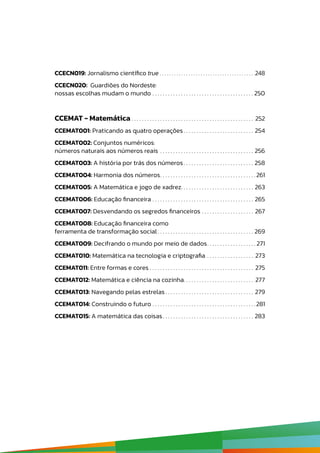 CCECN019: Jornalismo científico true  .  .  .  .  .  .  .  .  .  .  .  .  .  .  .  .  .  .  .  .  .  .  .  .  .  .  .  .  .  .  .  .  .  .  .  .  .  .  . 248
CCECN020: Guardiões do Nordeste:
nossas escolhas mudam o mundo .  .  .  .  .  .  .  .  .  .  .  .  .  .  .  .  .  .  .  .  .  .  .  .  .  .  .  .  .  .  .  .  .  .  .  .  .  .  .  . 250
CCEMAT - Matemática  .  .  .  .  .  .  .  .  .  .  .  .  .  .  .  .  .  .  .  .  .  .  .  .  .  .  .  .  .  .  .  .  .  .  .  .  .  .  .  .  .  .  .  .  .  .  . 252
CCEMAT001: Praticando as quatro operações  .  .  .  .  .  .  .  .  .  .  .  .  .  .  .  .  .  .  .  .  .  .  .  .  .  .  . 254
CCEMAT002: Conjuntos numéricos:
números naturais aos números reais .  .  .  .  .  .  .  .  .  .  .  .  .  .  .  .  .  .  .  .  .  .  .  .  .  .  .  .  .  .  .  .  .  .  .  .  . 256
CCEMAT003: A história por trás dos números .  .  .  .  .  .  .  .  .  .  .  .  .  .  .  .  .  .  .  .  .  .  .  .  .  .  . 258
CCEMAT004: Harmonia dos números .  .  .  .  .  .  .  .  .  .  .  .  .  .  .  .  .  .  .  .  .  .  .  .  .  .  .  .  .  .  .  .  .  .  .  . 261
CCEMAT005: A Matemática e jogo de xadrez .  .  .  .  .  .  .  .  .  .  .  .  .  .  .  .  .  .  .  .  .  .  .  .  .  .  .  . 263
CCEMAT006: Educação financeira .  .  .  .  .  .  .  .  .  .  .  .  .  .  .  .  .  .  .  .  .  .  .  .  .  .  .  .  .  .  .  .  .  .  .  .  .  .  .  . 265
CCEMAT007: Desvendando os segredos financeiros .  .  .  .  .  .  .  .  .  .  .  .  .  .  .  .  .  .  .  .  . 267
CCEMAT008: Educação financeira como
ferramenta de transformação social  .  .  .  .  .  .  .  .  .  .  .  .  .  .  .  .  .  .  .  .  .  .  .  .  .  .  .  .  .  .  .  .  .  .  .  .  . 269
CCEMAT009: Decifrando o mundo por meio de dados .  .  .  .  .  .  .  .  .  .  .  .  .  .  .  .  .  . 271
CCEMAT010: Matemática na tecnologia e criptografia .  .  .  .  .  .  .  .  .  .  .  .  .  .  .  .  .  .  . 273
CCEMAT011: Entre formas e cores . . . . . . . . . . . . . . . . . . . . . . . . . . . . . . . . . . . . . . . . 275
CCEMAT012: Matemática e ciência na cozinha .  .  .  .  .  .  .  .  .  .  .  .  .  .  .  .  .  .  .  .  .  .  .  .  .  .  . 277
CCEMAT013: Navegando pelas estrelas  .  .  .  .  .  .  .  .  .  .  .  .  .  .  .  .  .  .  .  .  .  .  .  .  .  .  .  .  .  .  .  .  .  . 279
CCEMAT014: Construindo o futuro .  .  .  .  .  .  .  .  .  .  .  .  .  .  .  .  .  .  .  .  .  .  .  .  .  .  .  .  .  .  .  .  .  .  .  .  .  .  .  . 281
CCEMAT015: A matemática das coisas .  .  .  .  .  .  .  .  .  .  .  .  .  .  .  .  .  .  .  .  .  .  .  .  .  .  .  .  .  .  .  .  .  .  . 283
 