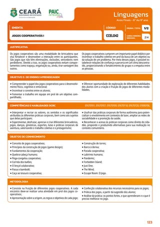 Linguagens
CARGA HORÁRIA
SEMANAL
PÁGINA / TOTAL
CÓDIGO
EMENTA
Anos Finais - 6º Ao 9º ano
2 H
1/2
CCEL042
JOGOS COOPERATIVOS I
JUSTIFICATIVA
Os jogos cooperativos são uma modalidade de brincadeira que
visa fortalecer e desenvolver a interação entre os participantes.
São jogos que não têm eliminações, exclusões, vencedores nem
perdedores. Devido a isso, os jogos cooperativos evitam compor-
tamentos como trapaça, enganação ou, ainda, tirar vantagem dos
outros.
Os jogos cooperativos cumprem um importante papel didático por
incentivar o trabalho coletivo em prol da busca de um objetivo ou
da solução de um problema. Por meio desses jogos, é possível es-
tabelecer relações de confiança e parceria em um clima descontra-
ído, proporcionando o fortalecimento do grupo e a empatia entre
as pessoas.
OBJETIVO(S) DE ENSINO/APRENDIZAGEM
‣Compreender o papel dos jogos cooperativos para o desenvolvi-
mento físico, cognitivo e emocional;
‣Incentivar o convívio entre os alunos;
‣Fomentar o trabalho em equipe em prol de um objetivo com-
partilhado;
‣Oferecer oportunidade de exploração de diferentes habilidades
dos alunos com a criação e fruição de jogos de diferentes moda-
lidades.
‣Interpretar e recriar os valores, os sentidos e os significados
atribuídos às diferentes práticas corporais, bem como aos sujeitos
que delas participam;
‣Experimentar, desfrutar, apreciar e criar diferentes brincadeiras,
jogos, danças, ginásticas, esportes, lutas e práticas corporais de
aventura, valorizando o trabalho coletivo e o protagonismo;
‣Usufruir das práticas corporais de forma autônoma para poten-
cializar o envolvimento em contextos de lazer, ampliar as redes de
sociabilidade e a promoção da saúde;
‣Reconhecer o acesso às práticas corporais como direito do cida-
dão, propondo e produzindo alternativas para sua realização no
contexto comunitário.
COMPETÊNCIAS E HABILIDADES DCRC EF67EF01; EF67EF07; EF67EF09; EF67EF18; EF67EF20; EF89EF06.
OBJETOS DE CONHECIMENTO
‣Conceito de jogos cooperativos;
‣Princípios da construção de jogos (game design);
‣Fundamentos da cooperação;
‣Quebra-cabeça humano;
‣Pega-congelou cooperativo;
‣Corrida dos balões;
‣O lençol colaborativo;
‣Passa o bambolê;
‣Caça ao tesouro cooperativa;
‣Construção de torres;
‣Barco à deriva;
‣Parada cooperativa;
‣Labirinto humano;
‣Pandemic;
‣Forbidden Island;
‣Just One;
‣The Mind;
‣Escape Room: O Jogo.
METODOLOGIA
‣Consiste na fruição de diferentes jogos cooperativos. A cada
encontro deve-se realizar uma atividade em prol dos jogos co-
operativos;
‣Apresentação sobre a origem, as regras e objetivos de cada jogo;
‣Confecção colaborativa dos recursos necessários para os jogos;
‣Prática dos jogos, a partir da sugestão dos alunos;
‣Análise da prática: os pontos fortes, o que aprenderam e o que é
preciso melhorar no jogo.
123
 