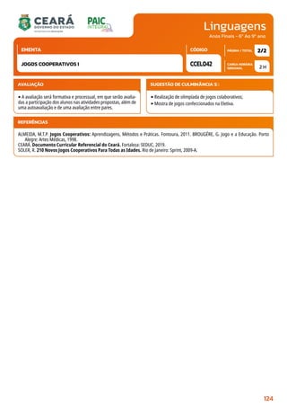 Linguagens
CARGA HORÁRIA
SEMANAL
PÁGINA / TOTAL
CÓDIGO
EMENTA
Anos Finais - 6º Ao 9º ano
AVALIAÇÃO
‣A avaliação será formativa e processual, em que serão avalia-
das a participação dos alunos nas atividades propostas, além de
uma autoavaliação e de uma avaliação entre pares.
SUGESTÃO DE CULMINÂNCIA(S):
‣Realização de olimpíada de jogos colaborativos;
‣Mostra de jogos confeccionados na Eletiva.
2 H
2/2
CCEL042
JOGOS COOPERATIVOS I
REFERÊNCIAS
ALMEIDA, M.T.P. Jogos Cooperativos: Aprendizagens, Métodos e Práticas. Fontoura, 2011. BROUGÉRE, G. Jogo e a Educação. Porto
Alegre: Artes Médicas, 1998.
CEARÁ. Documento Curricular Referencial do Ceará. Fortaleza: SEDUC, 2019.
SOLER, R. 210 Novos Jogos Cooperativos Para Todas as Idades. Rio de Janeiro: Sprint, 2009-A.
124
 