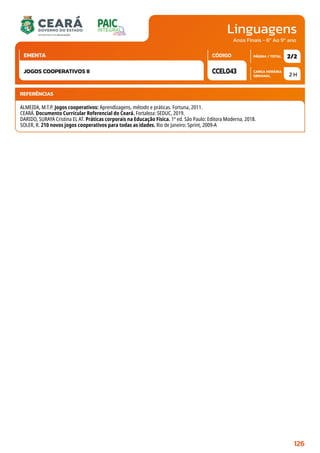 Linguagens
CARGA HORÁRIA
SEMANAL
PÁGINA / TOTAL
CÓDIGO
EMENTA
Anos Finais - 6º Ao 9º ano
2 H
2/2
CCEL043
JOGOS COOPERATIVOS II
REFERÊNCIAS
ALMEIDA, M.T.P. Jogos cooperativos: Aprendizagens, método e práticas. Fortuna, 2011.
CEARÁ. Documento Curricular Referencial do Ceará. Fortaleza: SEDUC, 2019.
DARIDO, SURAYA Cristina EL AT. Práticas corporais na Educação Física. 1ª ed. São Paulo: Editora Moderna, 2018.
SOLER, R. 210 novos jogos cooperativos para todas as idades. Rio de Janeiro: Sprint, 2009-A
126
 
