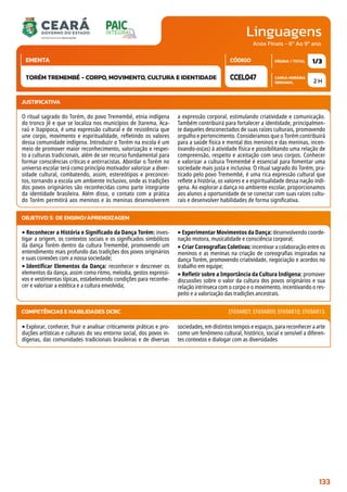 Linguagens
CARGA HORÁRIA
SEMANAL
PÁGINA / TOTAL
CÓDIGO
EMENTA
Anos Finais - 6º Ao 9º ano
2 H
1/3
CCEL047
TORÉM TREMEMBÉ - CORPO, MOVIMENTO, CULTURA E IDENTIDADE
JUSTIFICATIVA
O ritual sagrado do Torém, do povo Tremembé, etnia indígena
do tronco Jê e que se localiza nos municípios de Itarema, Aca-
raú e Itapipoca, é uma expressão cultural e de resistência que
une corpo, movimento e espiritualidade, refletindo os valores
dessa comunidade indígena. Introduzir o Torém na escola é um
meio de promover maior reconhecimento, valorização e respei-
to a culturas tradicionais, além de ser recurso fundamental para
formar consciências críticas e antirracistas. Abordar o Torém no
universo escolar terá como princípio motivador valorizar a diver-
sidade cultural, combatendo, assim, estereótipos e preconcei-
tos, tornando a escola um ambiente inclusivo, onde as tradições
dos povos originários são reconhecidas como parte integrante
da identidade brasileira. Além disso, o contato com a prática
do Torém permitirá aos meninos e às meninas desenvolverem
a expressão corporal, estimulando criatividade e comunicação.
Também contribuirá para fortalecer a identidade, principalmen-
te daqueles desconectados de suas raízes culturais, promovendo
orgulho e pertencimento. Consideramos que o Torém contribuirá
para a saúde física e mental dos meninos e das meninas, incen-
tivando-os(as) à atividade física e possibilitando uma relação de
compreensão, respeito e aceitação com seus corpos. Conhecer
e valorizar a cultura Tremembé é essencial para fomentar uma
sociedade mais justa e inclusiva. O ritual sagrado do Torém, pra-
ticado pelo povo Tremembé, é uma rica expressão cultural que
reflete a história, os valores e a espiritualidade dessa nação indí-
gena. Ao explorar a dança no ambiente escolar, proporcionamos
aos alunos a oportunidade de se conectar com suas raízes cultu-
rais e desenvolver habilidades de forma significativa.
OBJETIVO(S) DE ENSINO/APRENDIZAGEM
‣Reconhecer a História e Significado da Dança Torém: inves-
tigar a origem, os contextos sociais e os significados simbólicos
da dança Torém dentro da cultura Tremembé, promovendo um
entendimento mais profundo das tradições dos povos originários
e suas conexões com a nossa sociedade;
‣Identificar Elementos da Dança: reconhecer e descrever os
elementos da dança, assim como ritmo, melodia, gestos expressi-
vos e vestimentas típicas, estabelecendo condições para reconhe-
cer e valorizar a estética e a cultura envolvida;
‣Experimentar Movimentos da Dança: desenvolvendo coorde-
nação motora, musicalidade e consciência corporal;
‣Criar Coreografias Coletivas: incentivar a colaboração entre os
meninos e as meninas na criação de coreografias inspiradas na
dança Torém, promovendo criatividade, negociação e acordos no
trabalho em equipe;
‣Refletir sobre a Importância da Cultura Indígena: promover
discussões sobre o valor da cultura dos povos originários e sua
relação intrínseca com o corpo e o movimento, incentivando o res-
peito e a valorização das tradições ancestrais.
‣Explorar, conhecer, fruir e analisar criticamente práticas e pro-
duções artísticas e culturais do seu entorno social, dos povos in-
dígenas, das comunidades tradicionais brasileiras e de diversas
sociedades, em distintos tempos e espaços, para reconhecer a arte
como um fenômeno cultural, histórico, social e sensível a diferen-
tes contextos e dialogar com as diversidades
COMPETÊNCIAS E HABILIDADES DCRC EF69AR07; EF69AR09; EF69AR10; EF69AR13.
133
 