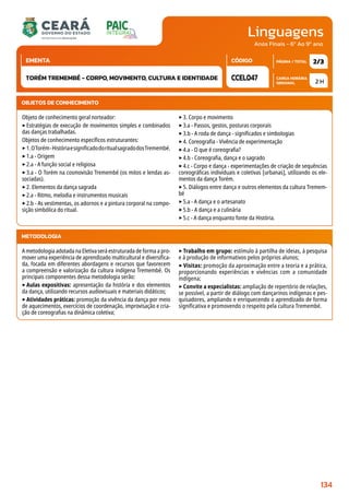 Linguagens
CARGA HORÁRIA
SEMANAL
PÁGINA / TOTAL
CÓDIGO
EMENTA
Anos Finais - 6º Ao 9º ano
2 H
2/3
CCEL047
TORÉM TREMEMBÉ - CORPO, MOVIMENTO, CULTURA E IDENTIDADE
METODOLOGIA
A metodologia adotada na Eletiva será estruturada de forma a pro-
mover uma experiência de aprendizado multicultural e diversifica-
da, focada em diferentes abordagens e recursos que favorecem
a compreensão e valorização da cultura indígena Tremembé. Os
principais componentes dessa metodologia serão:
‣Aulas expositivas: apresentação da história e dos elementos
da dança, utilizando recursos audiovisuais e materiais didáticos;
‣Atividades práticas: promoção da vivência da dança por meio
de aquecimentos, exercícios de coordenação, improvisação e cria-
ção de coreografias na dinâmica coletiva;
‣Trabalho em grupo: estímulo à partilha de ideias, à pesquisa
e à produção de informativos pelos próprios alunos;
‣ Visitas: promoção da aproximação entre a teoria e a prática,
proporcionando experiências e vivências com a comunidade
indígena;
‣Convite a especialistas: ampliação de repertório de relações,
se possível, a partir de diálogo com dançarinos indígenas e pes-
quisadores, ampliando e enriquecendo o aprendizado de forma
significativa e promovendo o respeito pela cultura Tremembé.
OBJETOS DE CONHECIMENTO
Objeto de conhecimento geral norteador:
‣Estratégias de execução de movimentos simples e combinados
das danças trabalhadas.
Objetos de conhecimento específicos estruturantes:
‣1.OTorém-HistóriaesignificadodoritualsagradodosTremembé.
‣1.a - Origem
‣2.a - A função social e religiosa
‣3.a - O Torém na cosmovisão Tremembé (os mitos e lendas as-
sociadas).
‣2. Elementos da dança sagrada
‣2.a - Ritmo, melodia e instrumentos musicais
‣2.b - As vestimentas, os adornos e a pintura corporal na compo-
sição simbólica do ritual.
‣3. Corpo e movimento
‣3.a - Passos, gestos, posturas corporais
‣3.b - A roda de dança - significados e simbologias
‣4. Coreografia - Vivência de experimentação
‣4.a - O que é coreografia?
‣4.b - Coreografia, dança e o sagrado
‣4.c - Corpo e dança - experimentações de criação de sequências
coreográficas individuais e coletivas [urbanas], utilizando os ele-
mentos da dança Torém.
‣5. Diálogos entre dança e outros elementos da cultura Tremem-
bé
‣5.a - A dança e o artesanato
‣5.b - A dança e a culinária
‣5.c - A dança enquanto fonte da História.
134
 