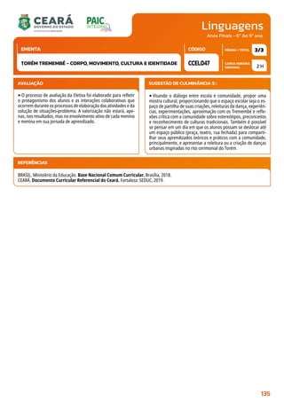Linguagens
CARGA HORÁRIA
SEMANAL
PÁGINA / TOTAL
CÓDIGO
EMENTA
Anos Finais - 6º Ao 9º ano
AVALIAÇÃO
‣O processo de avaliação da Eletiva foi elaborado para refletir
o protagonismo dos alunos e as interações colaborativas que
ocorrem durante os processos de elaboração das atividades e da
solução de situações-problema. A valorização não estará, ape-
nas, nos resultados, mas no envolvimento ativo de cada menino
e menina em sua jornada de aprendizado.
SUGESTÃO DE CULMINÂNCIA(S):
‣Visando o diálogo entre escola e comunidade, propor uma
mostra cultural, proporcionando que o espaço escolar seja o es-
paço de partilha de suas criações, releituras da dança, experiên-
cias, experimentações, aproximação com os Tremembé e refle-
xões crítica com a comunidade sobre estereótipos, preconceitos
e reconhecimento de culturas tradicionais. Também é possível
se pensar em um dia em que os alunos possam se deslocar até
um espaço público (praça, teatro, rua fechada) para comparti-
lhar seus aprendizados teóricos e práticos com a comunidade,
principalmente, e apresentar a releitura ou a criação de danças
urbanas inspiradas no rito cerimonial do Torém.
2 H
3/3
CCEL047
TORÉM TREMEMBÉ - CORPO, MOVIMENTO, CULTURA E IDENTIDADE
REFERÊNCIAS
BRASIL. Ministério da Educação. Base Nacional Comum Curricular. Brasília, 2018.
CEARÁ. Documento Curricular Referencial do Ceará. Fortaleza: SEDUC, 2019.
135
 