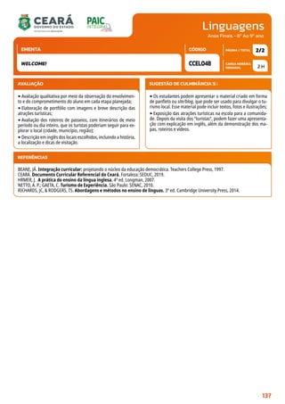 Linguagens
CARGA HORÁRIA
SEMANAL
PÁGINA / TOTAL
CÓDIGO
EMENTA
Anos Finais - 6º Ao 9º ano
AVALIAÇÃO
‣Avaliação qualitativa por meio da observação do envolvimen-
to e do comprometimento do aluno em cada etapa planejada;
‣Elaboração de portfólio com imagens e breve descrição das
atrações turísticas;
‣Avaliação dos roteiros de passeios, com itinerários de meio
período ou dia inteiro, que os turistas poderiam seguir para ex-
plorar o local (cidade, município, região);
‣Descrição em inglês dos locais escolhidos, incluindo a história,
a localização e dicas de visitação.
SUGESTÃO DE CULMINÂNCIA(S):
‣Os estudantes podem apresentar o material criado em forma
de panfleto ou site/blog, que pode ser usado para divulgar o tu-
rismo local. Esse material pode incluir textos, fotos e ilustrações;
‣Exposição das atrações turísticas na escola para a comunida-
de. Depois da visita dos “turistas”, podem fazer uma apresenta-
ção com explicação em inglês, além da demonstração dos ma-
pas, roteiros e vídeos.
2 H
2/2
CCEL048
WELCOME!
REFERÊNCIAS
BEANE, JÁ. Integração curricular: projetando o núcleo da educação democrática. Teachers College Press, 1997.
CEARÁ. Documento Curricular Referencial do Ceará. Fortaleza: SEDUC, 2019.
HRMER, J. A prática do ensino da língua inglesa. 4ª ed. Longman, 2007.
NETTO, A. P.; GAETA, C. Turismo de Experiência. São Paulo: SENAC, 2010.
RICHARDS, JC,  RODGERS, TS. Abordagens e métodos no ensino de línguas. 3ª ed. Cambridge University Press, 2014.
137
 
