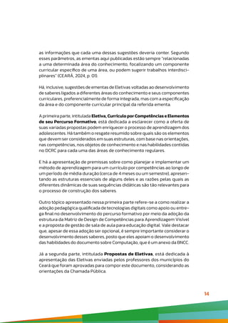 14
as informações que cada uma dessas sugestões deveria conter. Segundo
esses parâmetros, as ementas aqui publicadas estão sempre “relacionadas
a uma determinada área do conhecimento, focalizando um componente
curricular específico de uma área, ou podem sugerir trabalhos interdisci-
plinares” (CEARÁ, 2024, p. 01).
Há, inclusive, sugestões de ementas de Eletivas voltadas ao desenvolvimento
de saberes ligados a diferentes áreas do conhecimento e seus componentes
curriculares, preferencialmente de forma integrada, mas com a especificação
da área e do componente curricular principal da referida ementa.
A primeira parte, intitulada Eletiva, Currículo por Competências e Elementos
de seu Percurso Formativo, está dedicada a esclarecer como a oferta de
suas variadas propostas podem enriquecer o processo de aprendizagem dos
adolescentes. Há também o resgate resumido sobre quais são os elementos
que devem ser considerados em suas estruturas, com base nas orientações,
nas competências, nos objetos de conhecimento e nas habilidades contidas
no DCRC para cada uma das áreas de conhecimento regulares.
E há a apresentação de premissas sobre como planejar e implementar um
método de aprendizagem para um currículo por competências ao longo de
um período de média duração (cerca de 4 meses ou um semestre), apresen-
tando as estruturas essenciais de alguns deles e as razões pelas quais as
diferentes dinâmicas de suas sequências didáticas são tão relevantes para
o processo de construção dos saberes.
Outro tópico apresentado nessa primeira parte refere-se a como realizar a
adoção pedagógica qualificada de tecnologias digitais como apoio ou entre-
ga final no desenvolvimento do percurso formativo por meio da adoção da
estrutura da Matriz de Design de Competências para Aprendizagem Visível
e a proposta de gestão de sala de aula para educação digital. Vale destacar
que, apesar de essa adoção ser opcional, é sempre importante considerar o
desenvolvimento desses saberes, posto que eles apoiam o desenvolvimento
das habilidades do documento sobre Computação, que é um anexo da BNCC.
Já a segunda parte, intitulada Propostas de Eletivas, está dedicada à
apresentação das Eletivas enviadas pelos professores dos municípios do
Ceará que foram aprovadas para compor este documento, considerando as
orientações da Chamada Pública.
 