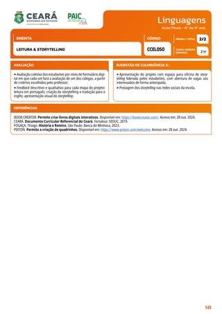 Linguagens
CARGA HORÁRIA
SEMANAL
PÁGINA / TOTAL
CÓDIGO
EMENTA
Anos Finais - 6º Ao 9º ano
AVALIAÇÃO
‣Avaliação coletiva dos estudantes por meio de formulário digi-
tal em que cada um fará a avaliação de um dos colegas, a partir
de critérios escolhidos pelo professor;
‣Feedback descritivo e qualitativo para cada etapa do projeto:
leitura em português; criação do storytelling e tradução para o
inglês; apresentação visual do storytelling.
SUGESTÃO DE CULMINÂNCIA(S):
‣Apresentação do projeto com espaço para oficina de story-
telling liderada pelos estudantes, com abertura de vagas aos
interessados de forma antecipada;
‣Postagem dos storytelling nas redes sociais da escola.
2 H
2/2
CCEL050
LEITURA  STORYTELLING
REFERÊNCIAS
BOOK CREATOR. Permite criar livros digitais interativos. Disponível em: https://bookcreator.com/. Acesso em: 28 out. 2024.
CEARÁ. Documento Curricular Referencial do Ceará. Fortaleza: SEDUC, 2019.
FOGAÇA, Thiago. História e Roteiro. São Paulo: Banca do Minhoca, 2023.
PIXTON. Permite a criação de quadrinhos. Disponível em: https://www.pixton.com/welcome. Acesso em: 28 out. 2024.
141
 