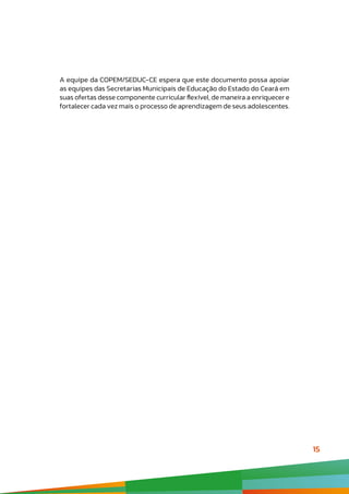 15
A equipe da COPEM/SEDUC-CE espera que este documento possa apoiar
as equipes das Secretarias Municipais de Educação do Estado do Ceará em
suas ofertas desse componente curricular flexível, de maneira a enriquecer e
fortalecer cada vez mais o processo de aprendizagem de seus adolescentes.
 