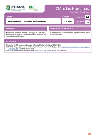 Ciências Humanas
CARGA HORÁRIA
SEMANAL
PÁGINA / TOTAL
CÓDIGO
EMENTA
Anos Finais - 6º Ao 9º ano
AVALIAÇÃO
‣Contínua e formativa: durante a realização de cada etapa,
analisando a participação e o desenvolvimento dos alunos na
construção do conhecimento.
SUGESTÃO DE CULMINÂNCIA(S):
‣Feira expositiva na escola sobre as regiões brasileiras e suas
tradições culturais.
2 H
2/2
CCECH001
UM PASSEIO PELAS CINCO REGIÕES BRASILEIRAS
REFERÊNCIAS
Referências: CEARÁ. Documento Curricular Referencial do Ceará. Fortaleza: SEDUC, 2019.
FRANCISCO, Wagner de Cerqueria e. “Regiões Brasileiras “; Brasil Escola. Disponível em http://brasilescola.uol.com.br/brasil/regioes-
-brasileiras.htm. Acesso em: 16 dez. 2016.
IBGE. Atlas Geográfico Escolar. Disponível em: https://educa.ibge.gov.br/. Acesso em: 22 nov. 2024.
150
 