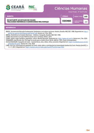 Ciências Humanas
CARGA HORÁRIA
SEMANAL
PÁGINA / TOTAL
CÓDIGO
EMENTA
Anos Finais - 6º Ao 9º ano
2 H
2/2
CCECH003
DE BATURITÉ AO ESTADO DO CEARÁ:
TRILHANDO MEMÓRIAS E CONHECENDO MEU ESPAÇO
REFERÊNCIAS
BRASIL. Secretaria de Educação Fundamental. Parâmetros curriculares nacionais: História. Brasília: MEC/SEF, 1998. Disponível em: http://
portal.mec.gov.br/seb/arquivos/pdf/livro01.pdf. Acesso em: 2 fev. 2024.
BRASIL. Parâmetros Curriculares Nacionais – História e Geografia. Brasília: MEC/SEF, 1998.
CEARÁ. Documento Curricular Referencial do Ceará. Fortaleza: SEDUC, 2019.
CEARÁ: capital, mapa, bandeira, população, cultura. Mundo Educação. Disponível em: https://www.uol.com.br. Acesso em: 2 fev. 2024.
FERNANDES, José Ricardo Oriá. Um lugar na escola para a história local. Recife: ANPUH, 1995. (Texto mimeografado).
ESCOLA EDUCAÇÃO. Geografia do Ceará – Características, área, relevo, clima, economia. Disponível em: https://escolaeducacao.com.br/
geografia-do-ceara/. Acesso em: 2 fev. 2024.
LIMA, Luiz Cruz. A formação em geografia no Ceará: relato sobre a contribuição da Universidade Estadual do Ceará. Revista GeoUECE, v.
1, n. 1, 2012. Disponível em: https://revistas.uece.br/index.php/GeoUECE/article/view/7054.
154
 
